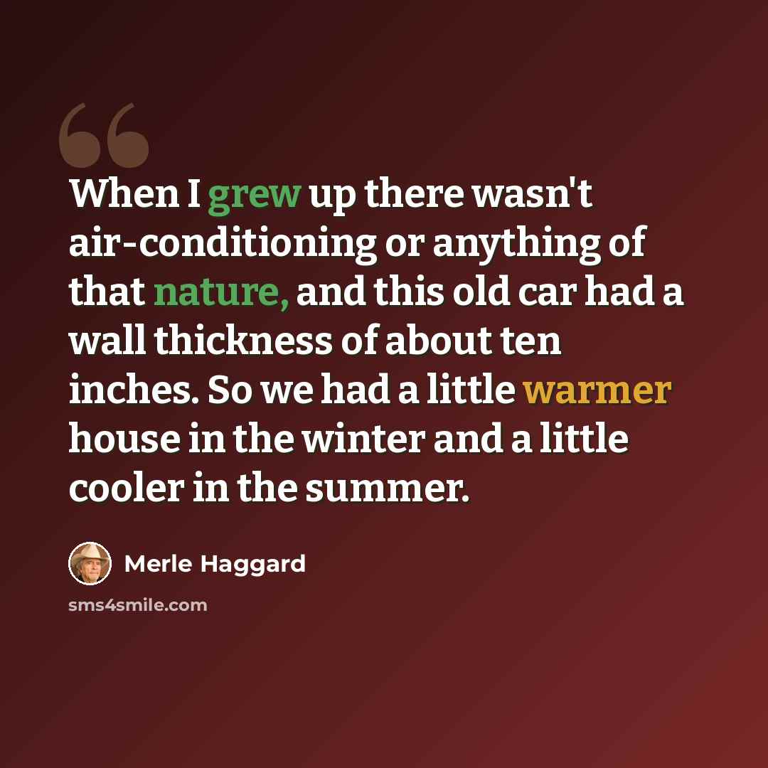“When I grew up there wasn't air-conditioning or anything of that nature, and this old car had a wall thickness of about ten inches. So we had a little warmer house in the winter and a little cooler in the summer.” quote by Merle Haggard