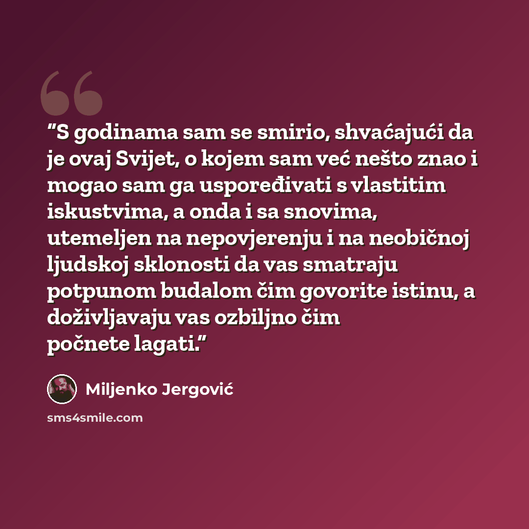 “S godinama sam se smirio, shvaćajući da je ovaj Svijet, o kojem sam već nešto znao i mogao sam ga uspoređivati s vlastitim iskustvima, a onda i sa snovima, utemeljen na nepovjerenju i na neobičnoj ljudskoj sklonosti da vas smatraju potpunom budalom čim govorite istinu, a doživljavaju vas ozbiljno…” quote by Miljenko Jergović