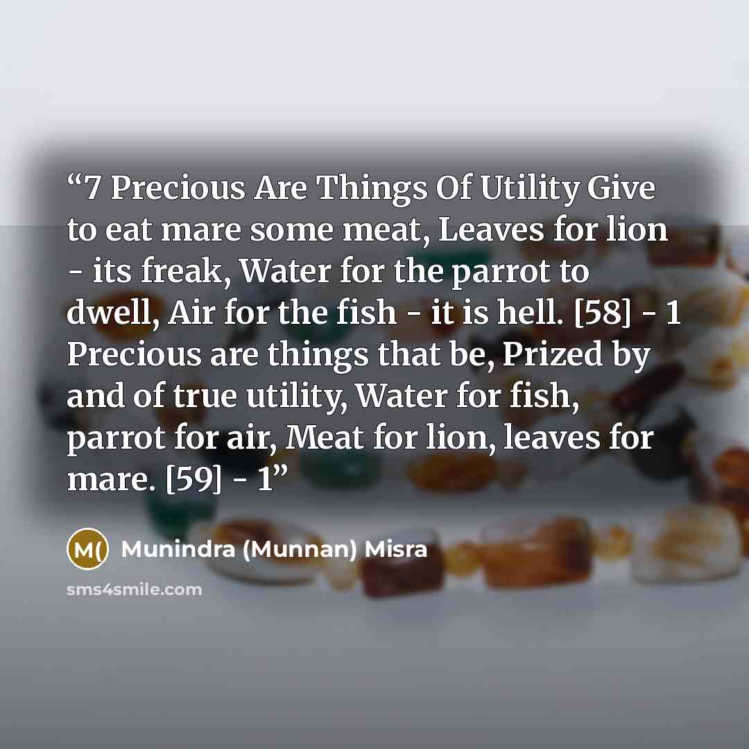 “7 Precious Are Things Of Utility Give to eat mare some meat, Leaves for lion - its freak, Water for the parrot to dwell, Air for the fish - it is hell. [58] - 1 Precious are things that be, Prized by and of true utility, Water for fish, parrot for air, Meat for lion, leaves for mare. [59] - 1” quote by Munindra (Munnan) Misra