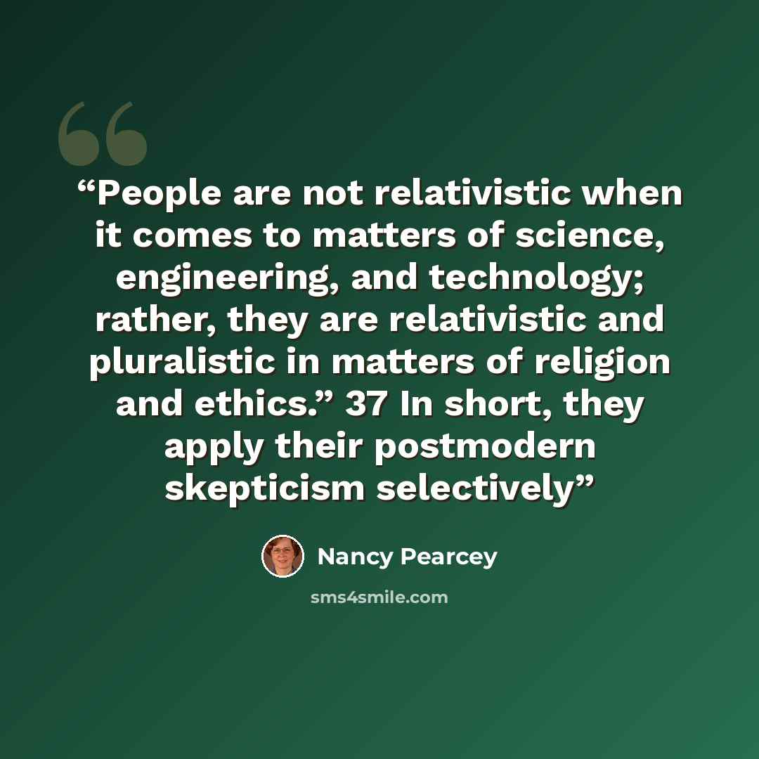 “People are not relativistic when it comes to matters of science, engineering, and technology; rather, they are relativistic and pluralistic in matters of religion and ethics.” 37 In short, they apply their postmodern skepticism selectively” quote by Nancy Pearcey