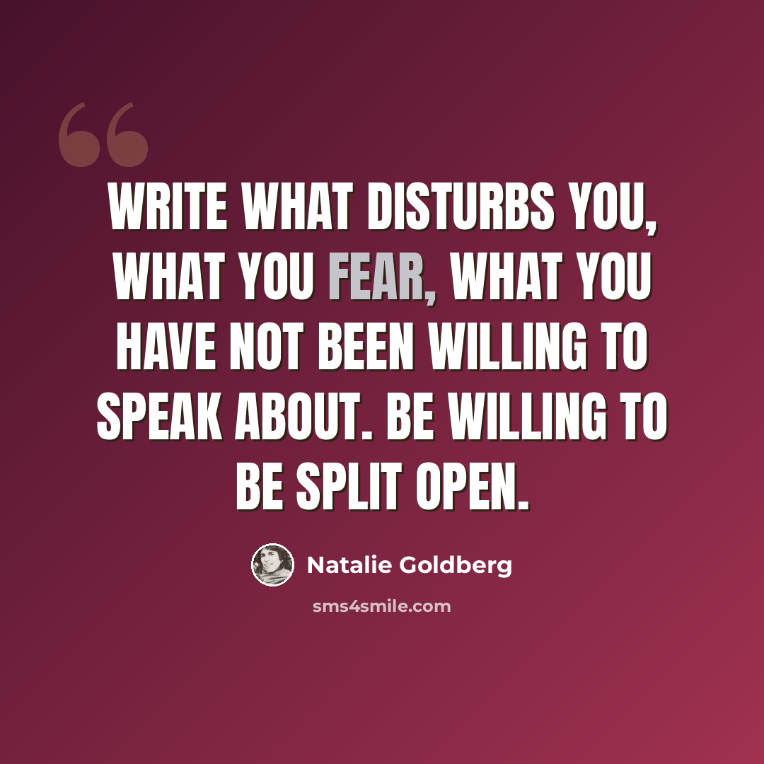 “Write what disturbs you, what you fear, what you have not been willing to speak about. Be willing to be split open.” quote by Natalie Goldberg