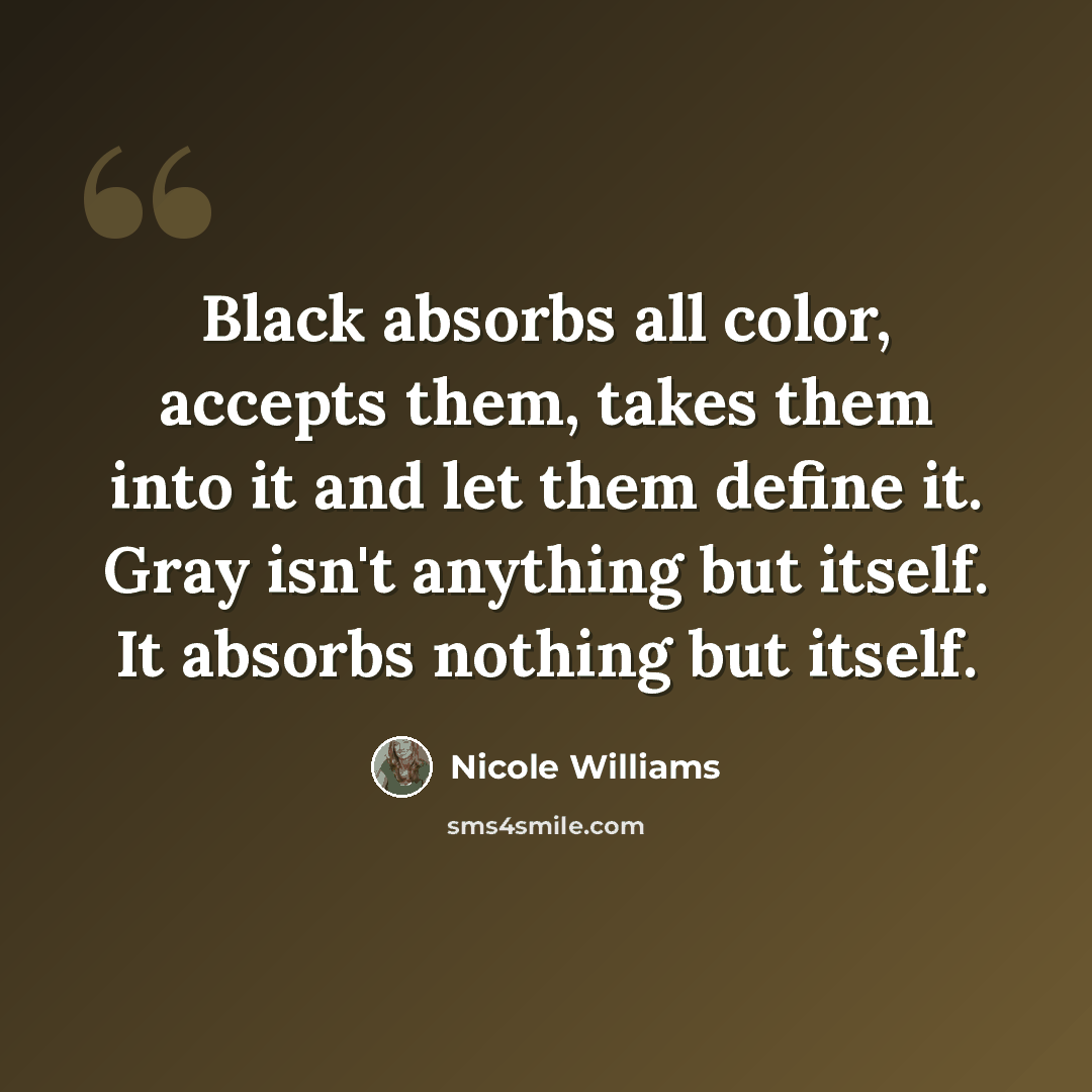 “Black absorbs all color, accepts them, takes them into it and let them define it. Gray isn't anything but itself. It absorbs nothing but itself.” quote by Nicole Williams