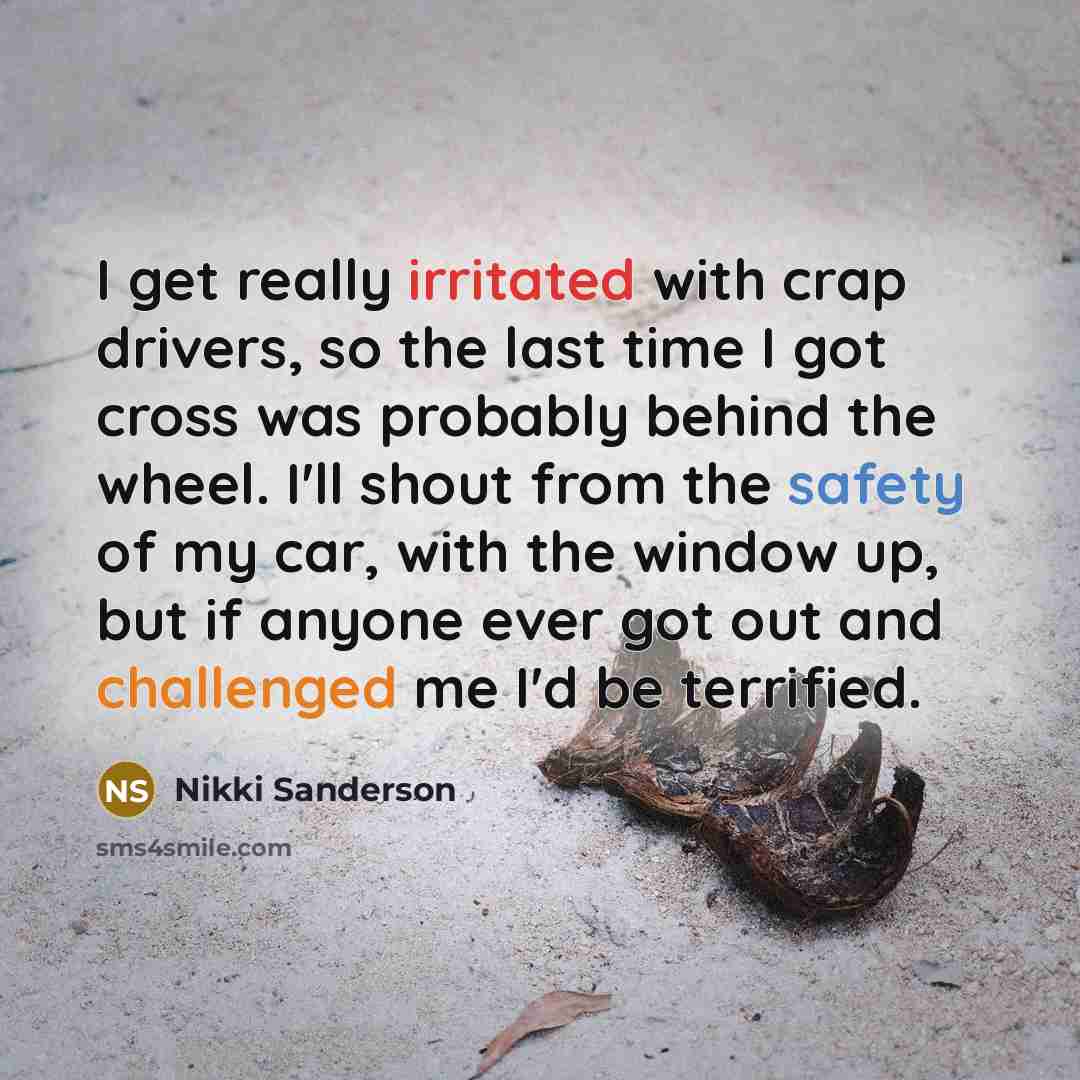 “I get really irritated with crap drivers, so the last time I got cross was probably behind the wheel. I'll shout from the safety of my car, with the window up, but if anyone ever got out and challenged me I'd be terrified.” quote by Nikki Sanderson