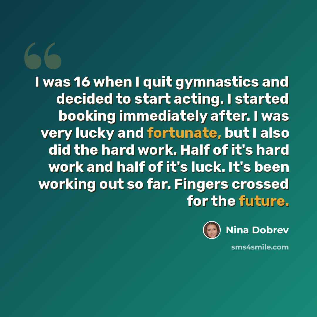 “I was 16 when I quit gymnastics and decided to start acting. I started booking immediately after. I was very lucky and fortunate, but I also did the hard work. Half of it's hard work and half of it's luck. It's been working out so far. Fingers crossed for the future.” quote by Nina Dobrev