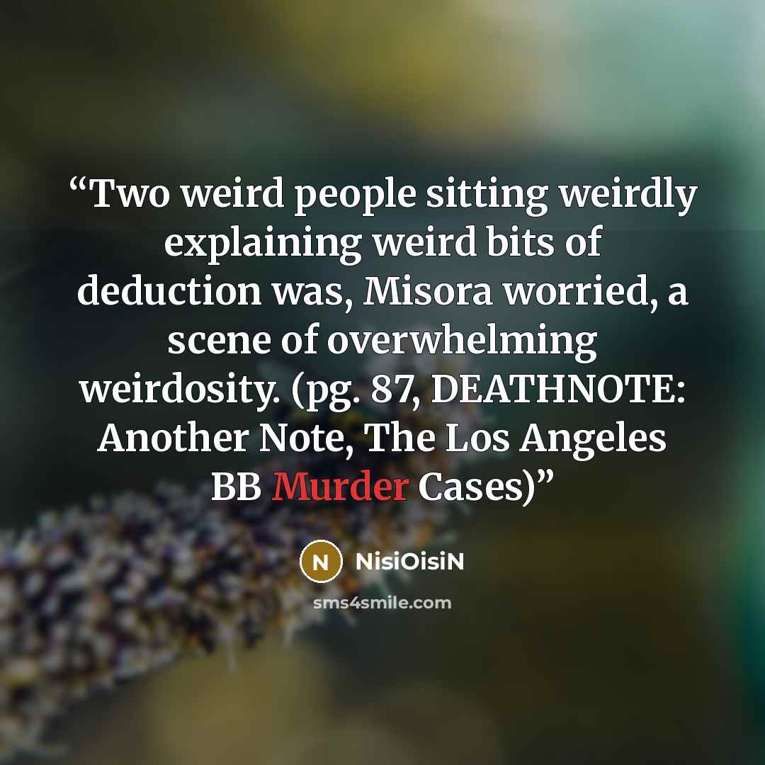 “Two weird people sitting weirdly explaining weird bits of deduction was, Misora worried, a scene of overwhelming weirdosity. (pg. 87, DEATHNOTE: Another Note, The Los Angeles BB Murder Cases)” quote by NisiOisiN