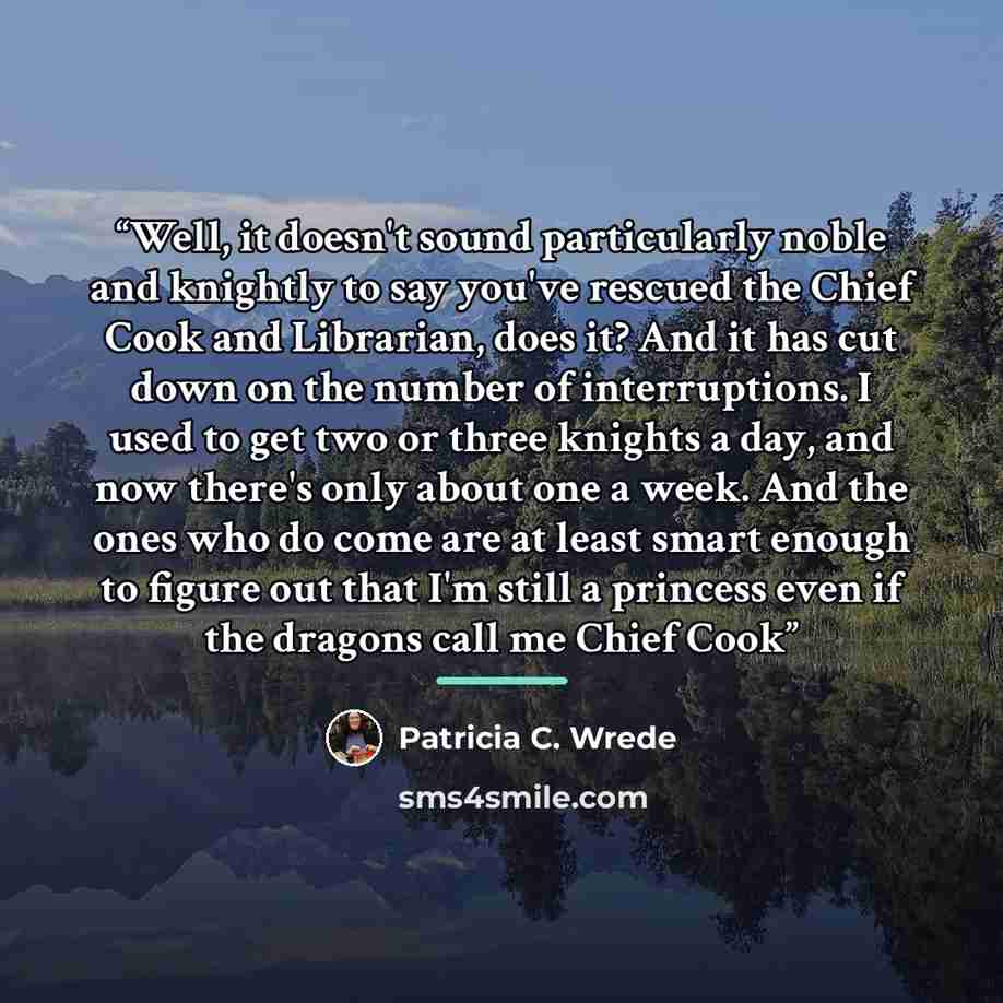“Well, it doesn't sound particularly noble and knightly to say you've rescued the Chief Cook and Librarian, does it? And it has cut down on the number of interruptions. I used to get two or three knights a day, and now there's only about one a week. And the ones who do come are at least smart…” quote by Patricia C. Wrede