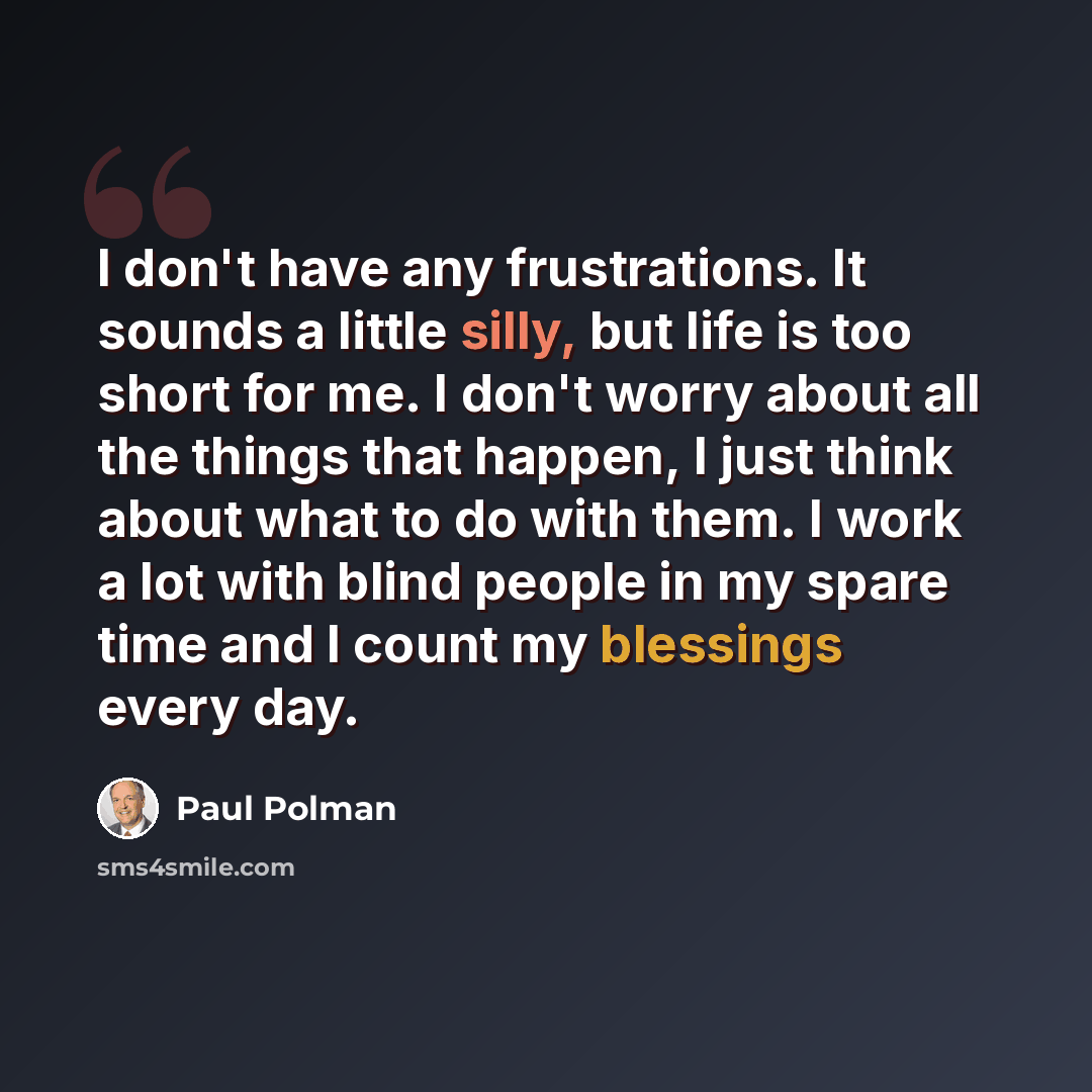 “I don't have any frustrations. It sounds a little silly, but life is too short for me. I don't worry about all the things that happen, I just think about what to do with them. I work a lot with blind people in my spare time and I count my blessings every day.” quote by Paul Polman