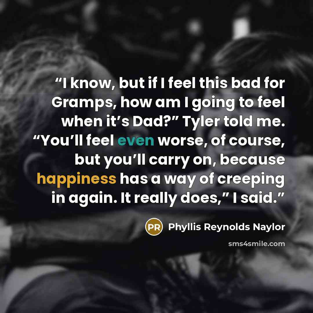 “I know, but if I feel this bad for Gramps, how am I going to feel when it’s Dad?” Tyler told me. “You’ll feel even worse, of course, but you’ll carry on, because happiness has a way of creeping in again. It really does,” I said.” quote by Phyllis Reynolds Naylor