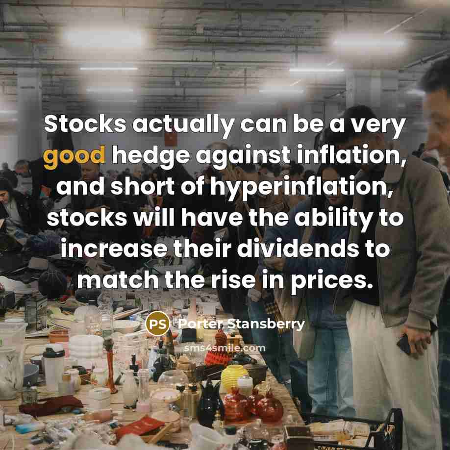 “Stocks actually can be a very good hedge against inflation, and short of hyperinflation, stocks will have the ability to increase their dividends to match the rise in prices.” quote by Porter Stansberry