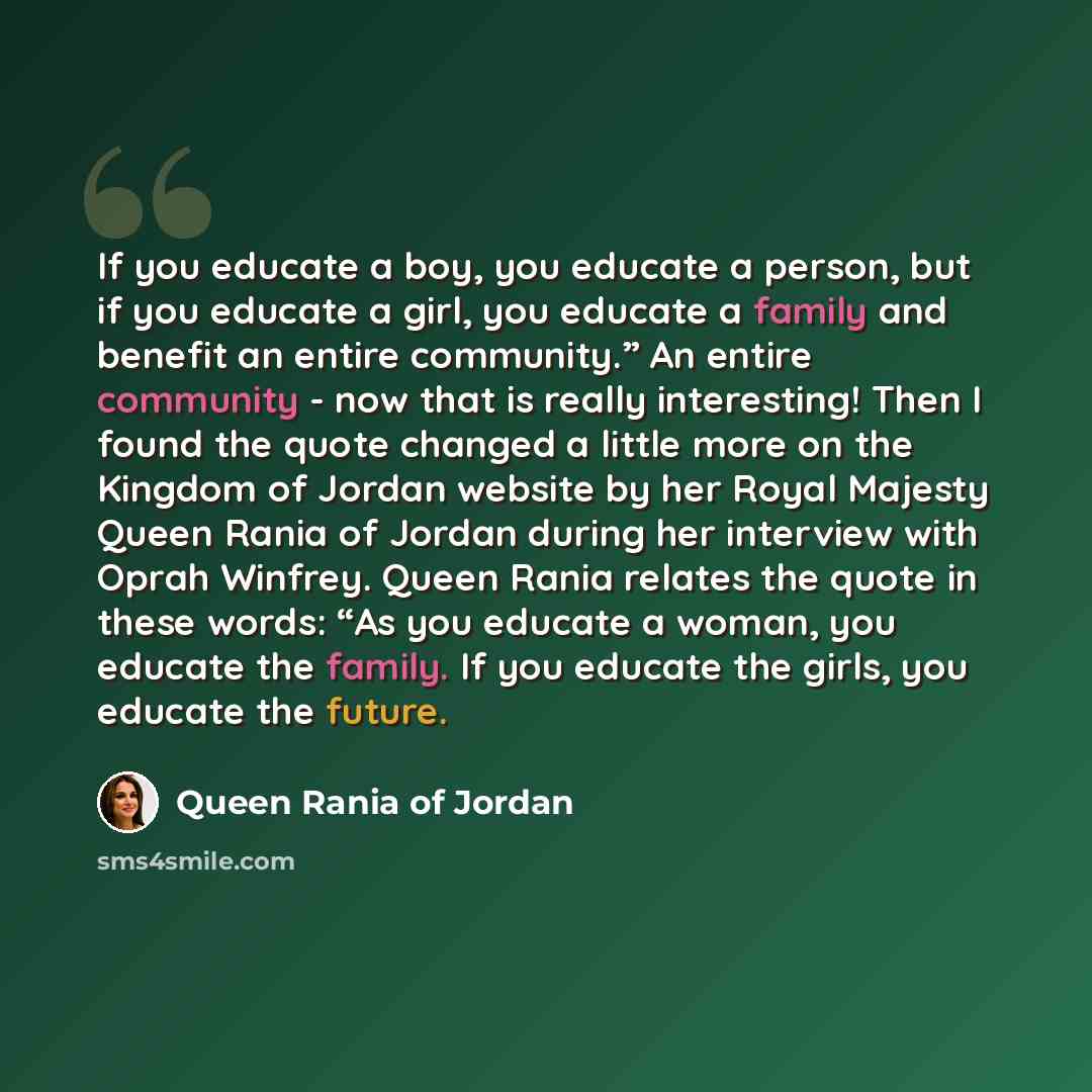 “If you educate a boy, you educate a person, but if you educate a girl, you educate a family and benefit an entire community.” An entire community - now that is really interesting! Then I found the quote changed a little more on the Kingdom of Jordan website by her Royal Majesty Queen Rania of…” quote by Queen Rania of Jordan