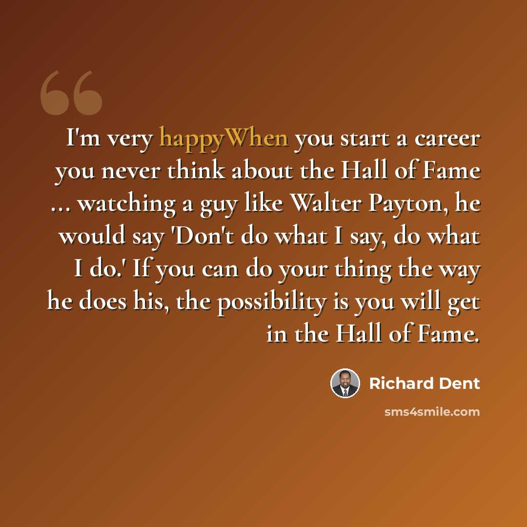 “I'm very happyWhen you start a career you never think about the Hall of Fame ... watching a guy like Walter Payton, he would say 'Don't do what I say, do what I do.' If you can do your thing the way he does his, the possibility is you will get in the Hall of Fame.” quote by Richard Dent