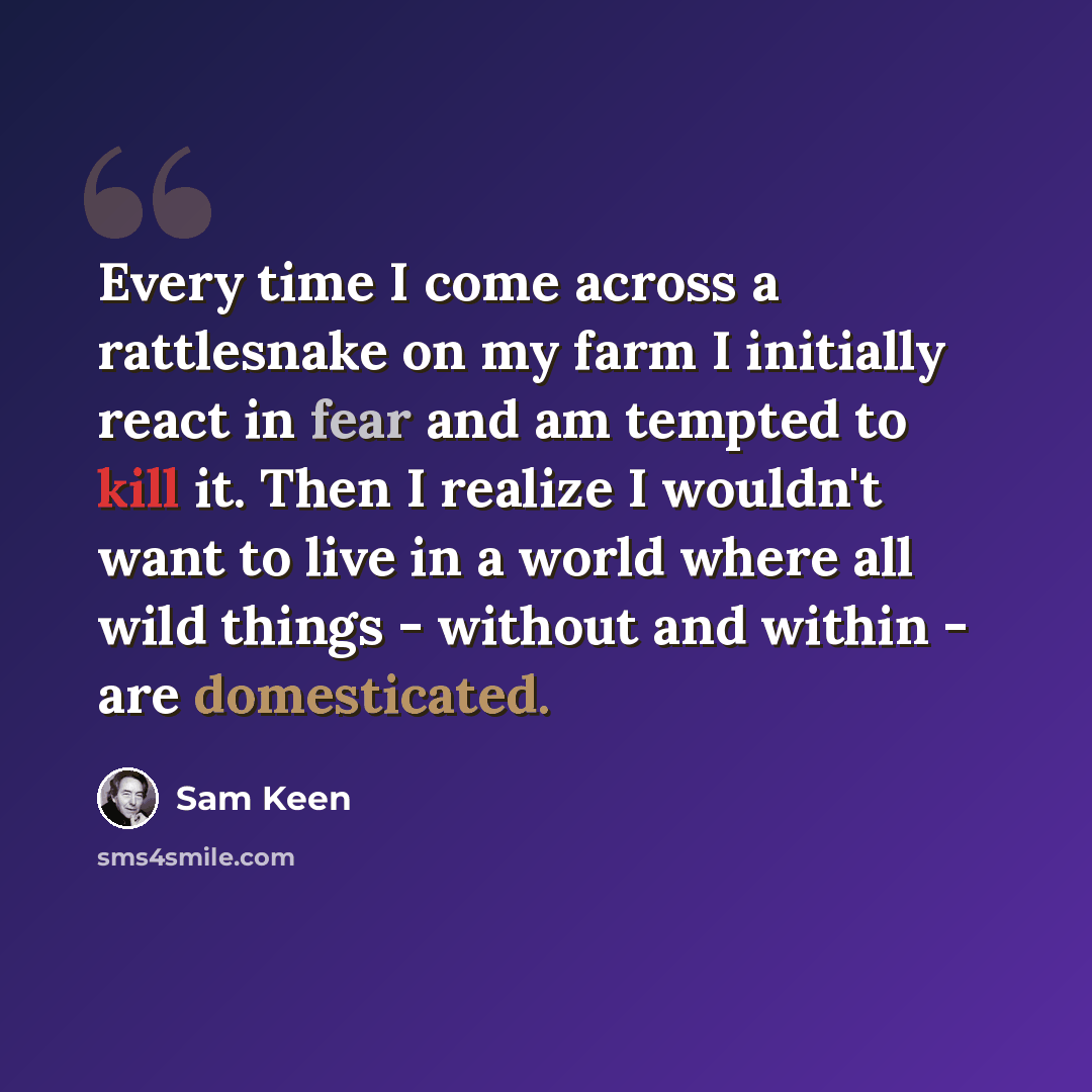 “Every time I come across a rattlesnake on my farm I initially react in fear and am tempted to kill it. Then I realize I wouldn't want to live in a world where all wild things - without and within - are domesticated.” quote by Sam Keen