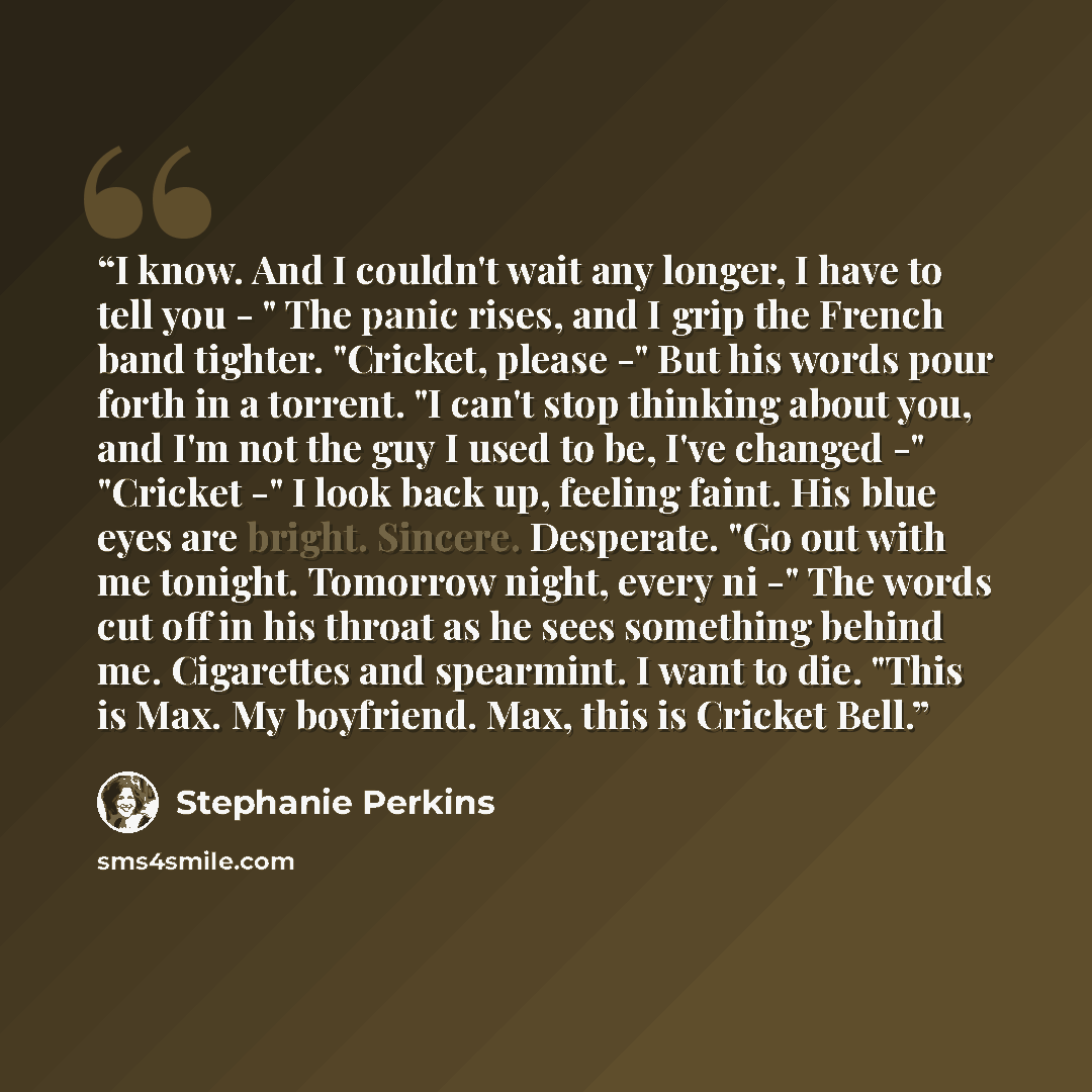 “I know. And I couldn't wait any longer, I have to tell you - " The panic rises, and I grip the French band tighter. "Cricket, please -" But his words pour forth in a torrent. "I can't stop thinking about you, and I'm not the guy I used to be, I've changed -" "Cricket -" I look back up, feeling…” quote by Stephanie Perkins