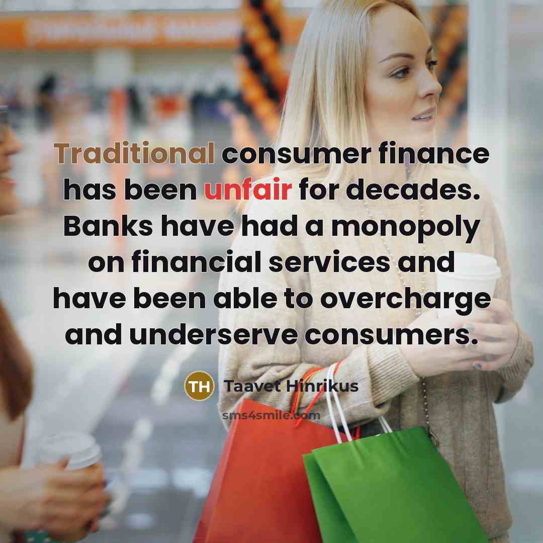 “Traditional consumer finance has been unfair for decades. Banks have had a monopoly on financial services and have been able to overcharge and underserve consumers.” quote by Taavet Hinrikus