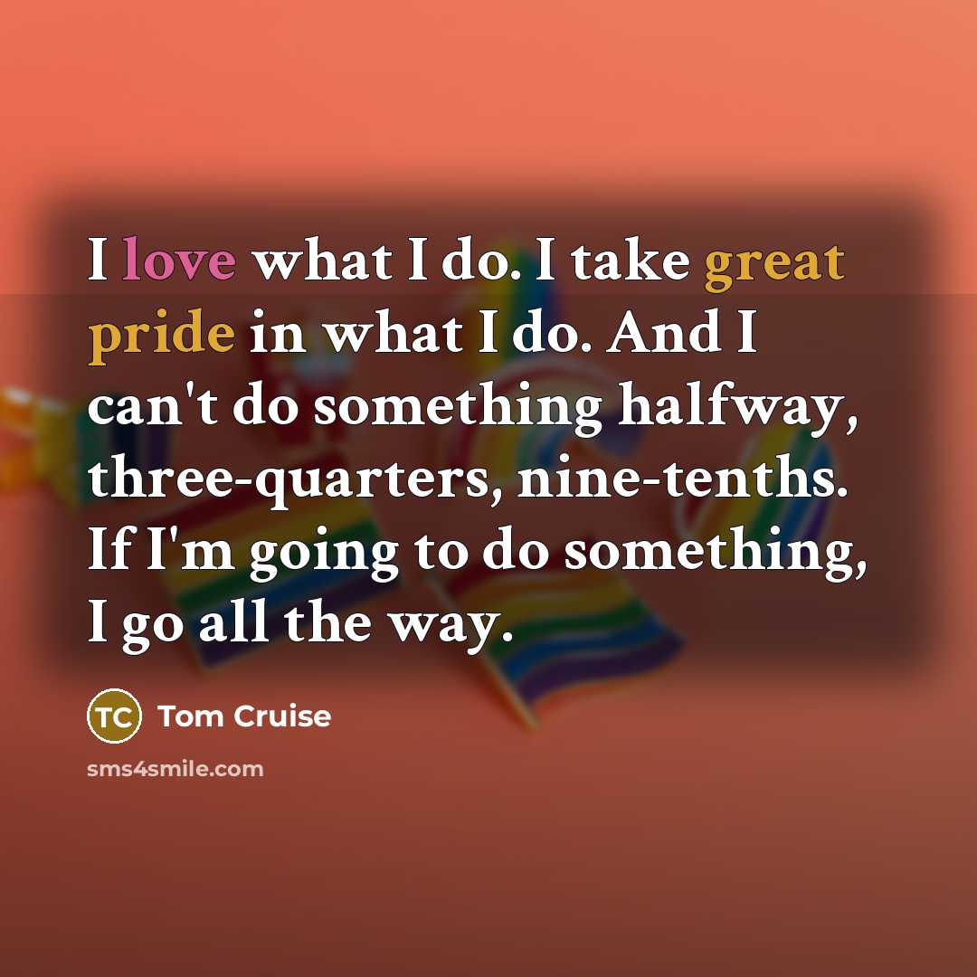 “I love what I do. I take great pride in what I do. And I can't do something halfway, three-quarters, nine-tenths. If I'm going to do something, I go all the way.” quote by Tom Cruise