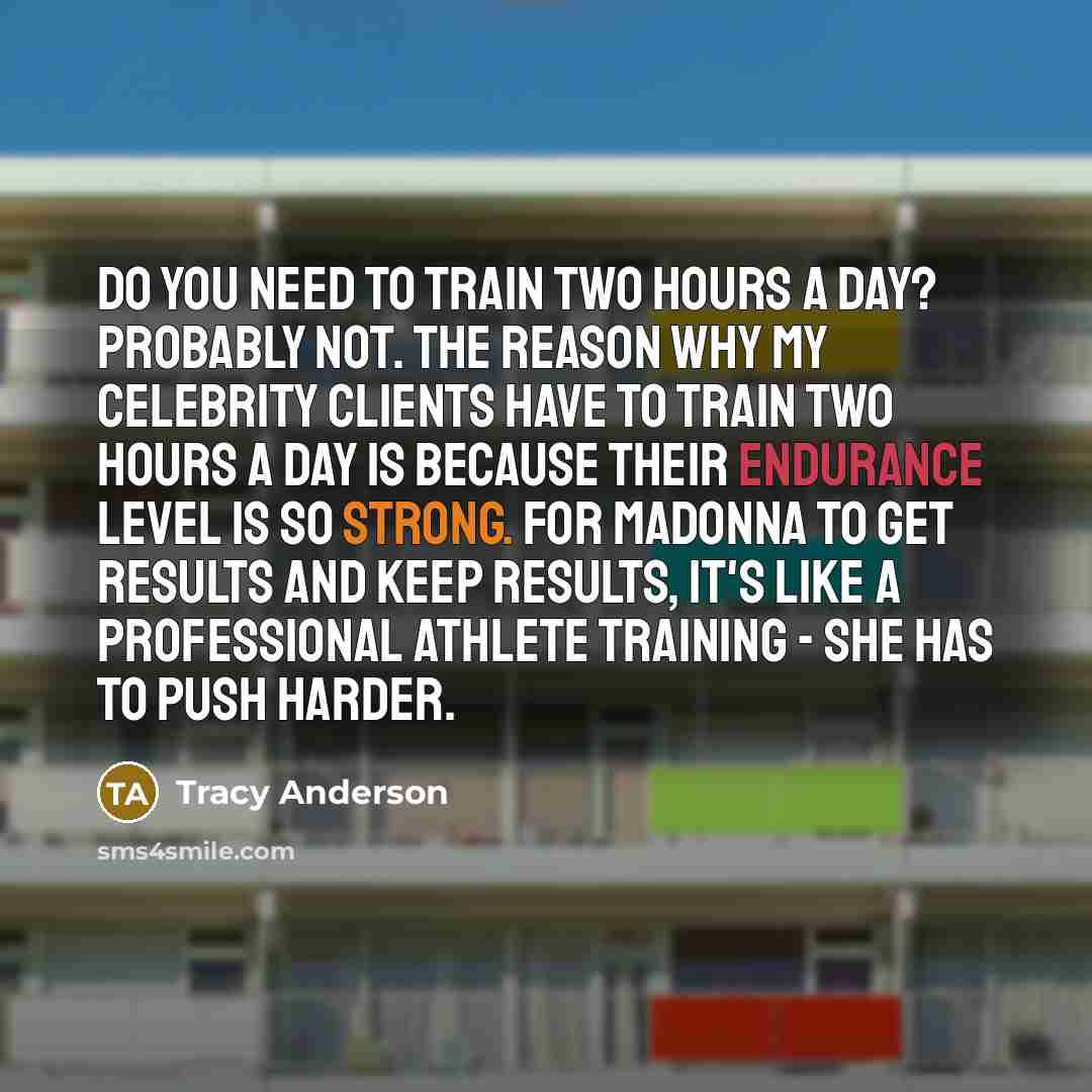 “Do you need to train two hours a day? Probably not. The reason why my celebrity clients have to train two hours a day is because their endurance level is so strong. For Madonna to get results and keep results, it's like a professional athlete training - she has to push harder.” quote by Tracy Anderson