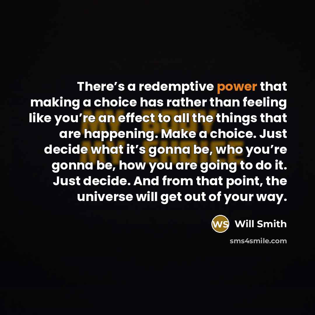 “There’s a redemptive power that making a choice has rather than feeling like you’re an effect to all the things that are happening. Make a choice. Just decide what it’s gonna be, who you’re gonna be, how you are going to do it. Just decide. And from that point, the universe will get out of your way.” quote by Will Smith