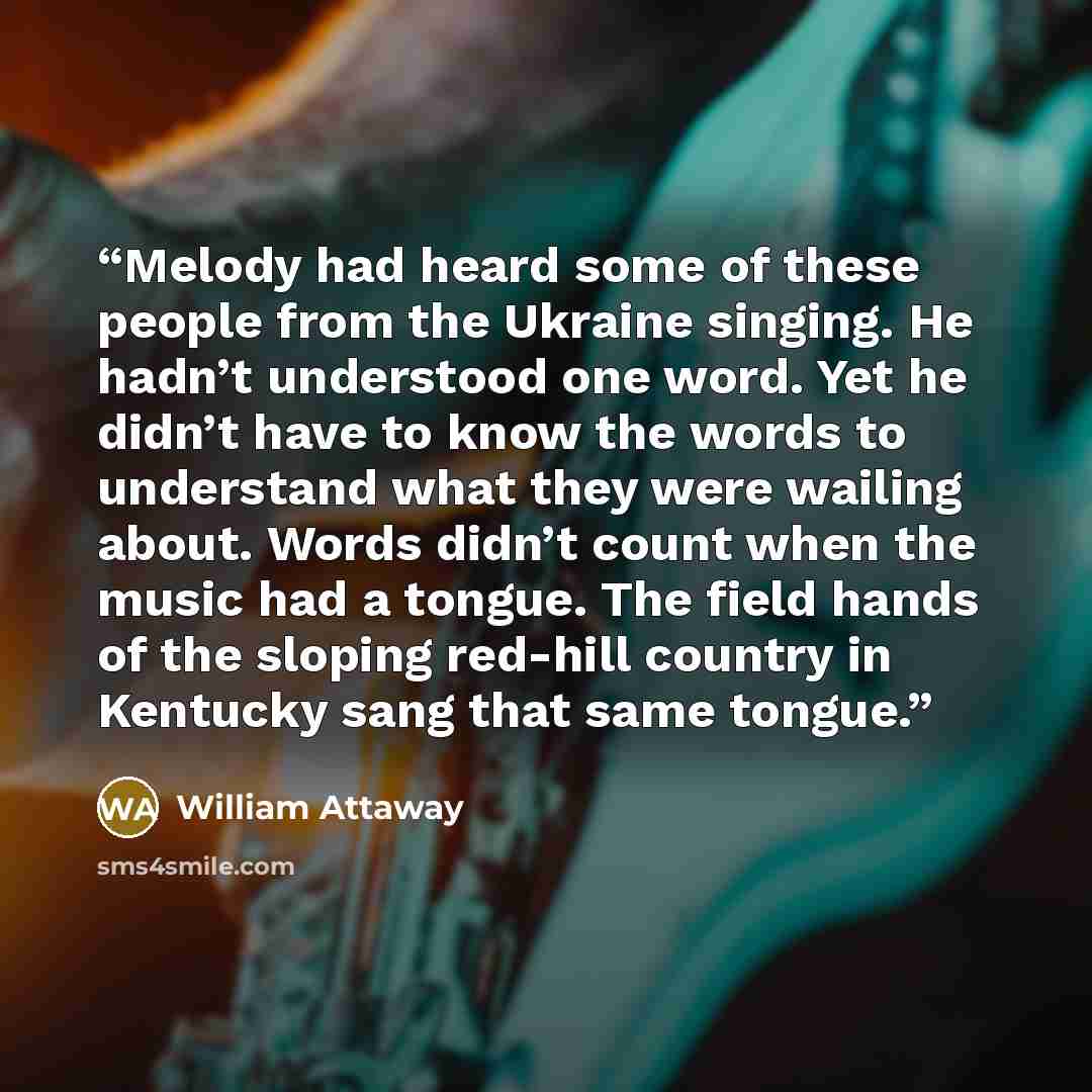 “Melody had heard some of these people from the Ukraine singing. He hadn’t understood one word. Yet he didn’t have to know the words to understand what they were wailing about. Words didn’t count when the music had a tongue. The field hands of the sloping red-hill country in Kentucky sang that same…” quote by William Attaway