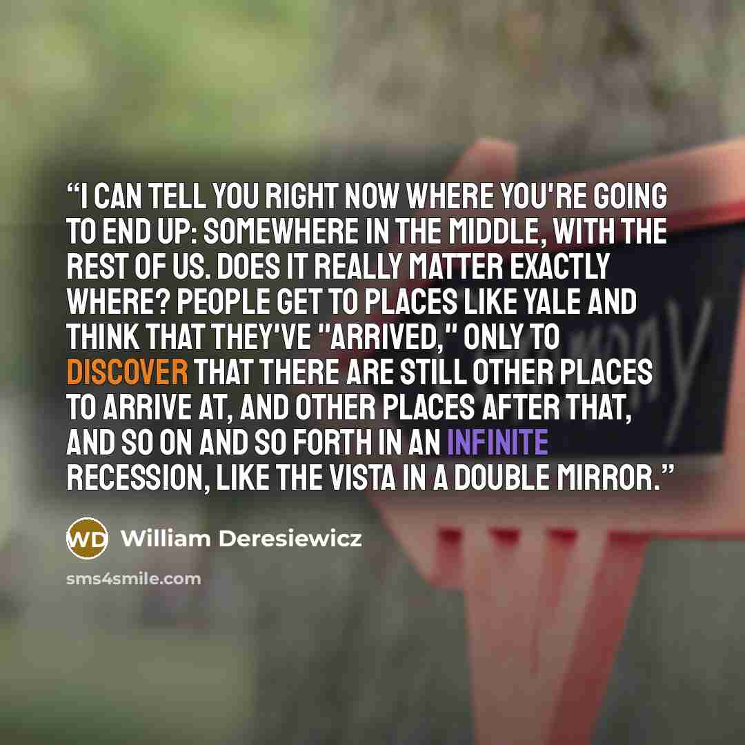 “I can tell you right now where you're going to end up: somewhere in the middle, with the rest of us. Does it really matter exactly where? People get to places like Yale and think that they've "arrived," only to discover that there are still other places to arrive at, and other places after that…” quote by William Deresiewicz