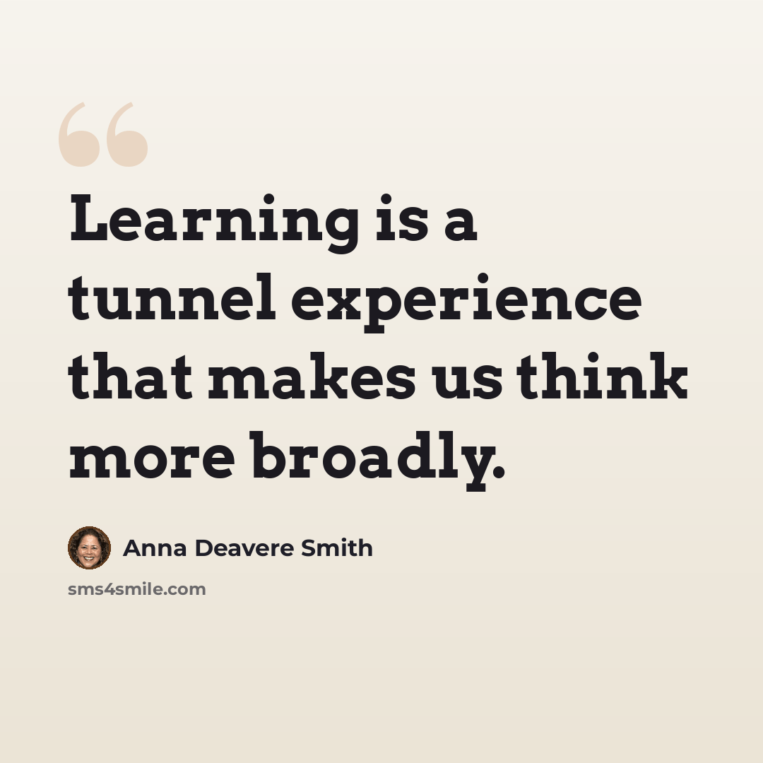 “Learning is a tunnel experience that makes us think more broadly.” quote by Anna Deavere Smith