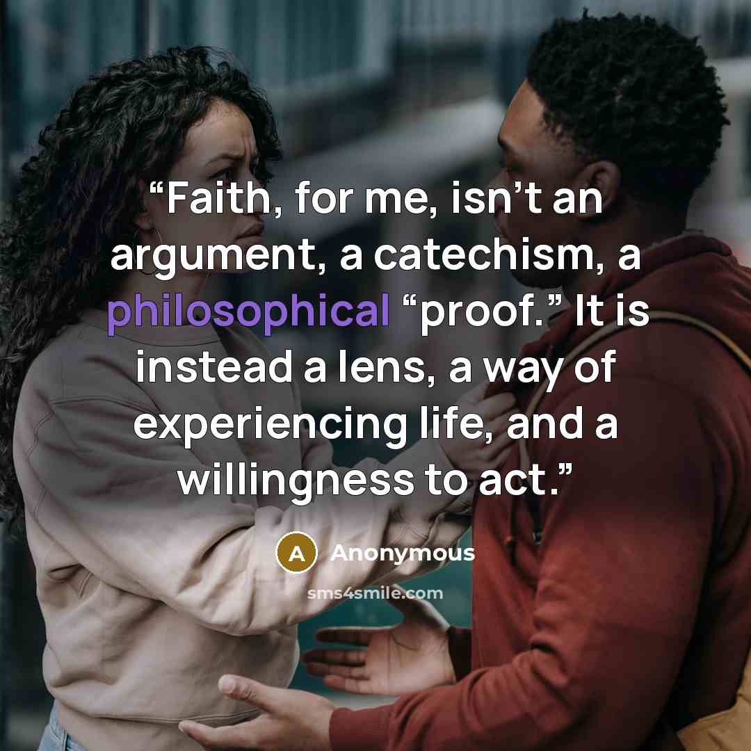 “Faith, for me, isn't an argument, a catechism, a philosophical “proof.” It is instead a lens, a way of experiencing life, and a willingness to act.” quote by Anonymous
