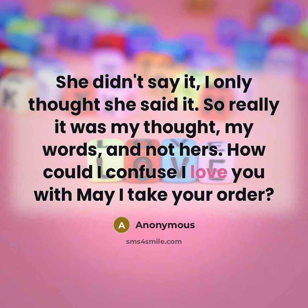 “She didn't say it, I only thought she said it. So really it was my thought, my words, and not hers. How could I confuse I love you with May I take your order?” quote by Anonymous