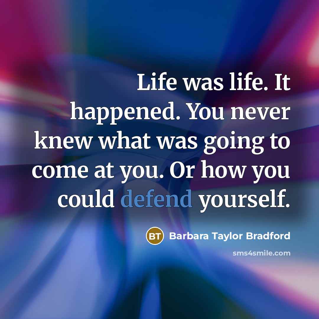 “Life was life. It happened. You never knew what was going to come at you. Or how you could defend yourself.” quote by Barbara Taylor Bradford