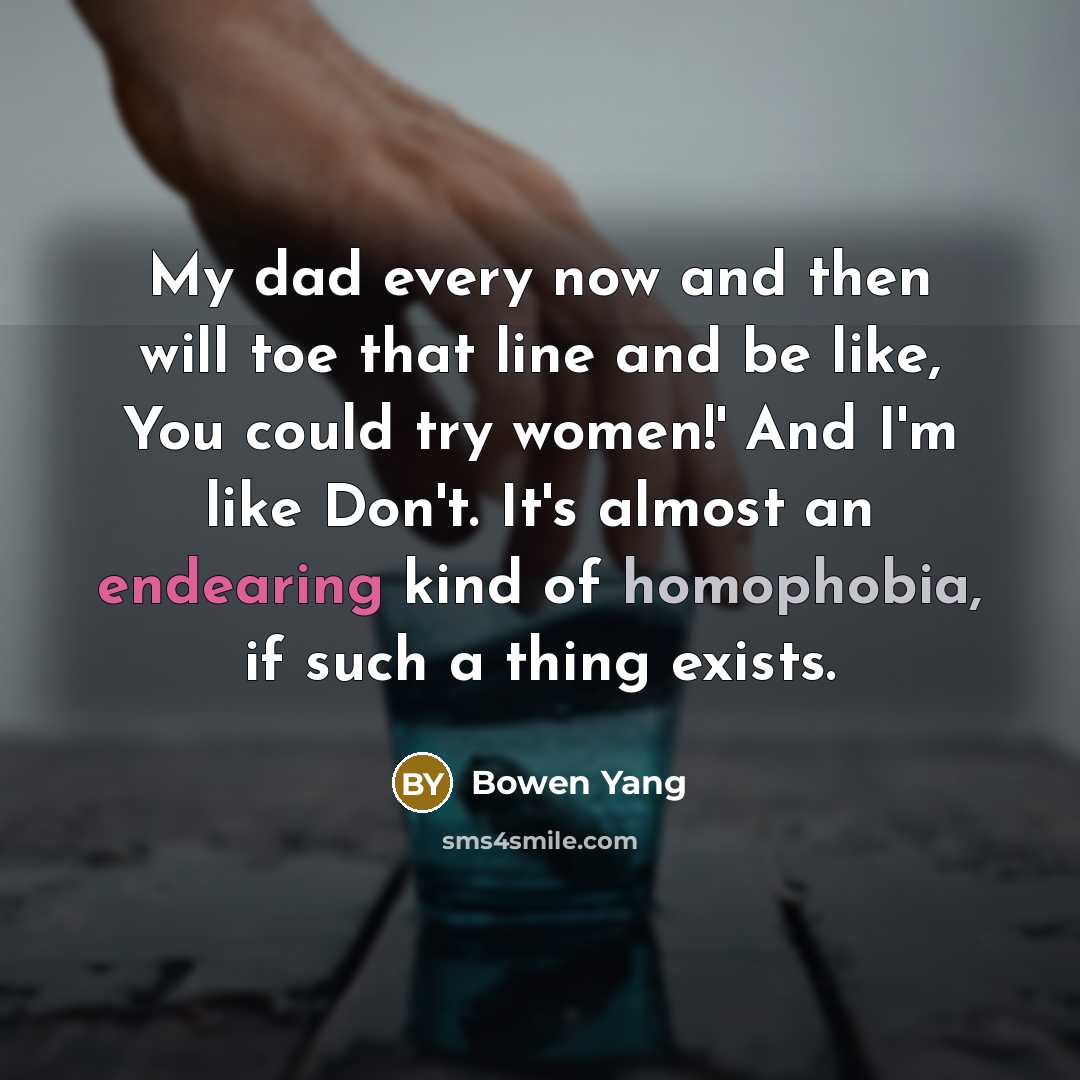 “My dad every now and then will toe that line and be like, You could try women!' And I'm like Don't. It's almost an endearing kind of homophobia, if such a thing exists.” quote by Bowen Yang