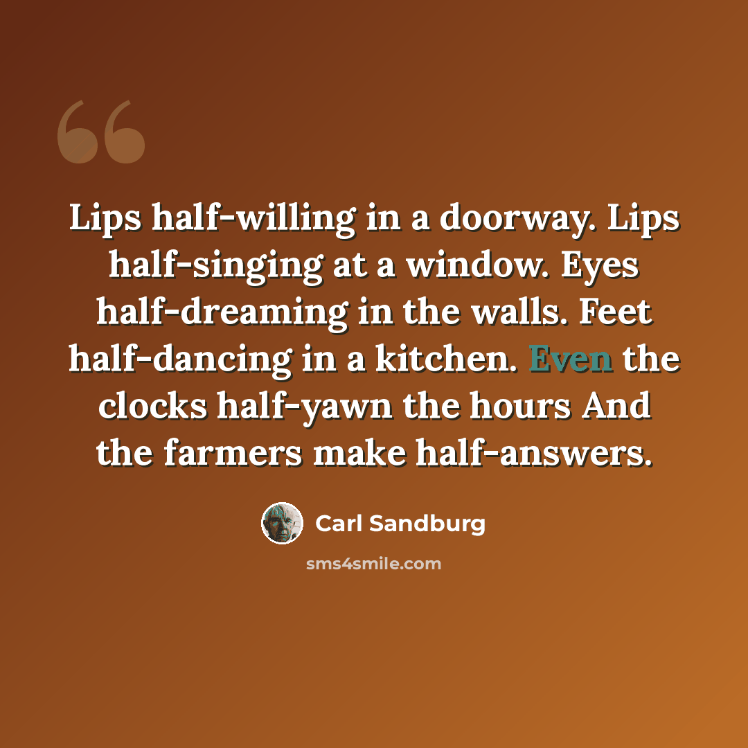 “Lips half-willing in a doorway. Lips half-singing at a window. Eyes half-dreaming in the walls. Feet half-dancing in a kitchen. Even the clocks half-yawn the hours And the farmers make half-answers.” quote by Carl Sandburg