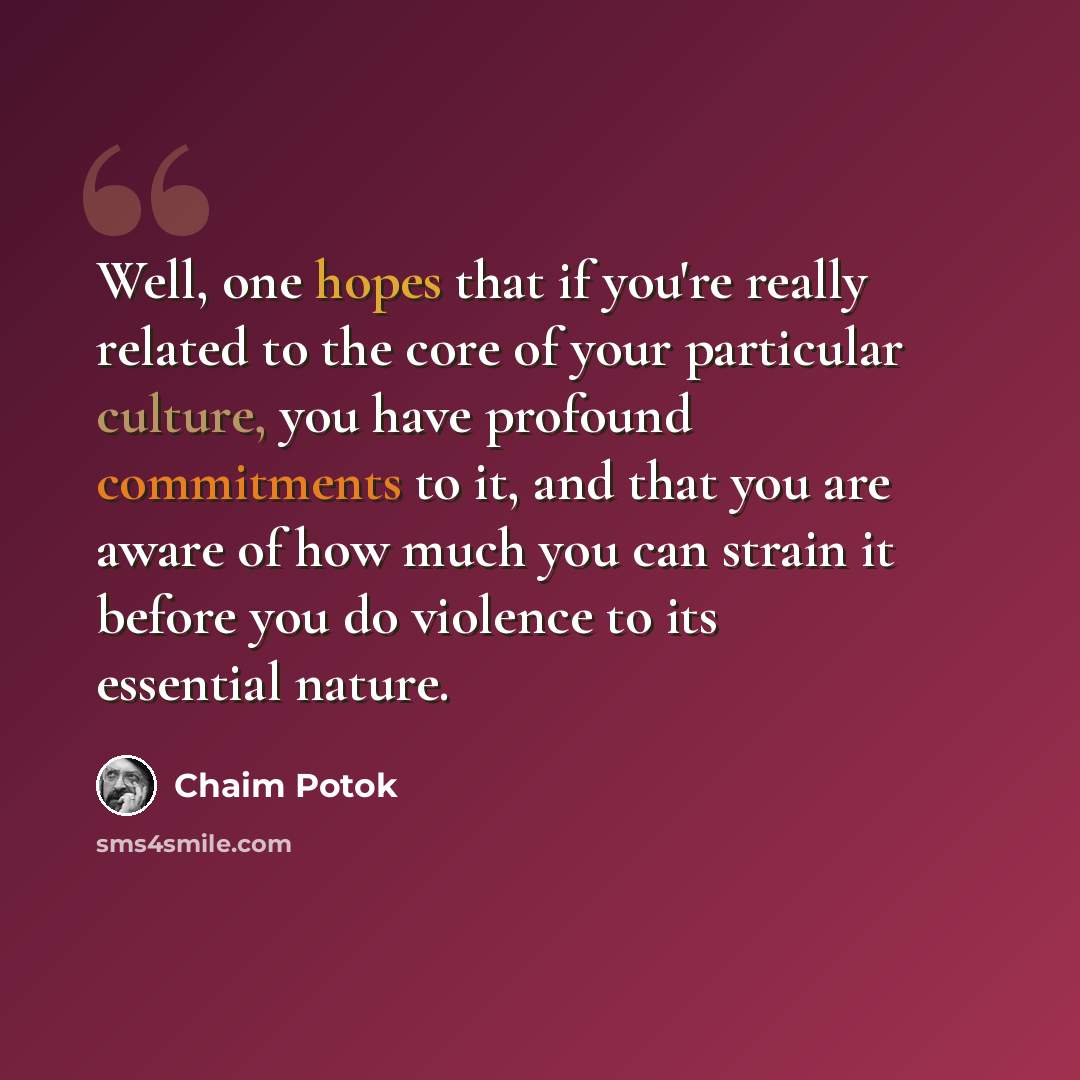 “Well, one hopes that if you're really related to the core of your particular culture, you have profound commitments to it, and that you are aware of how much you can strain it before you do violence to its essential nature.” quote by Chaim Potok