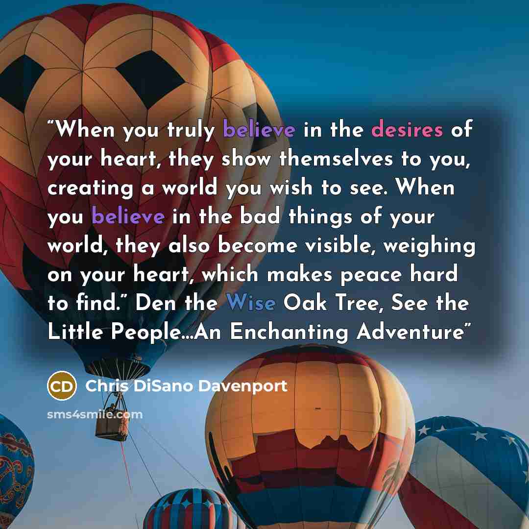 “When you truly believe in the desires of your heart, they show themselves to you, creating a world you wish to see. When you believe in the bad things of your world, they also become visible, weighing on your heart, which makes peace hard to find.” Den the Wise Oak Tree, See the Little People…An…” quote by Chris DiSano Davenport