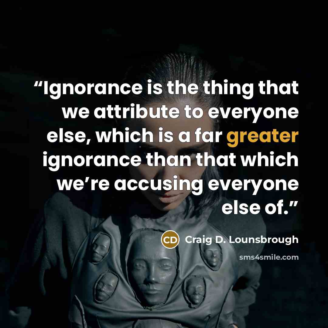 “Ignorance is the thing that we attribute to everyone else, which is a far greater ignorance than that which we’re accusing everyone else of.” quote by Craig D. Lounsbrough
