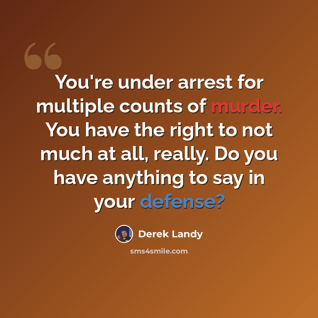 “You're under arrest for multiple counts of murder. You have the right to not much at all, really. Do you have anything to say in your defense?” quote by Derek Landy