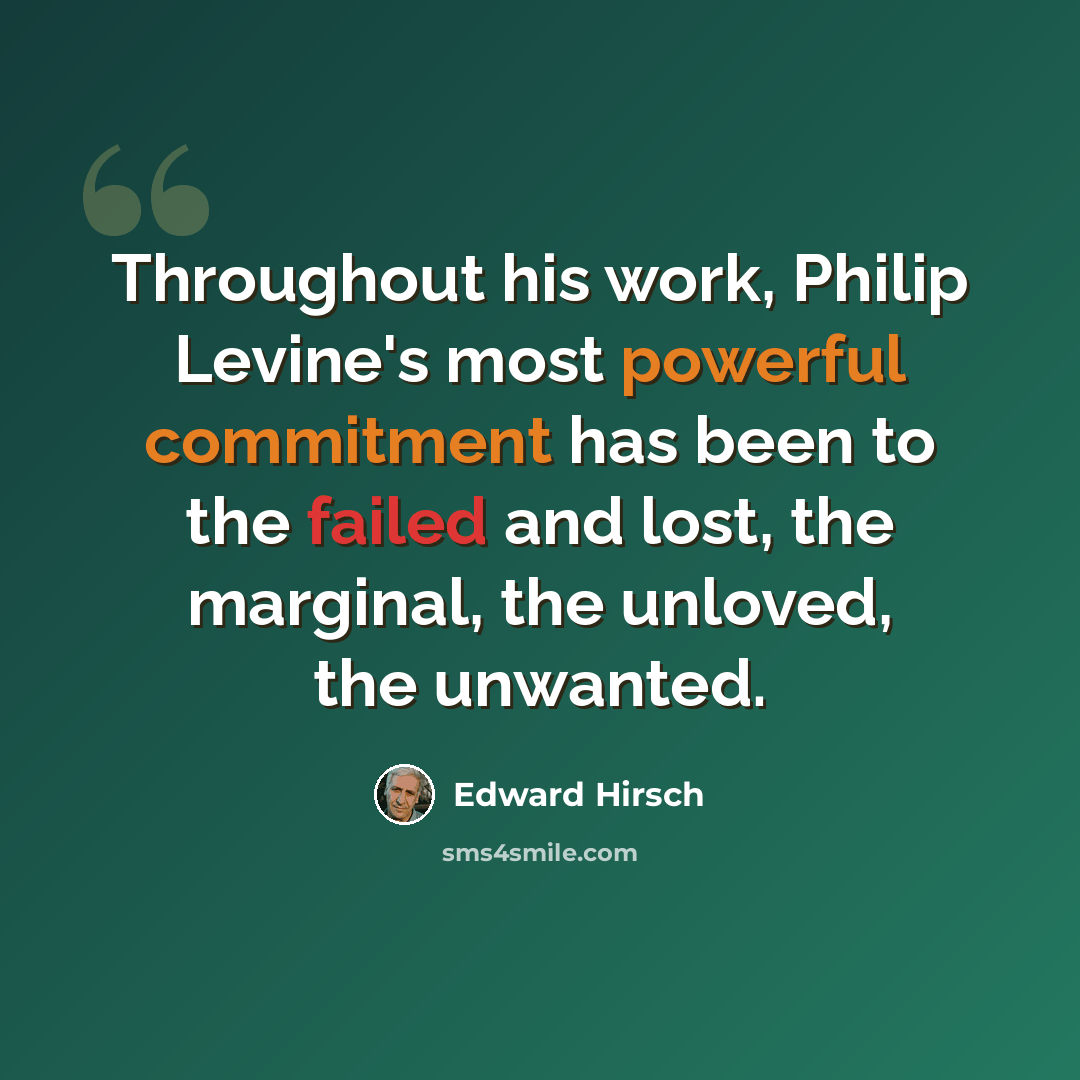 “Throughout his work, Philip Levine's most powerful commitment has been to the failed and lost, the marginal, the unloved, the unwanted.” quote by Edward Hirsch