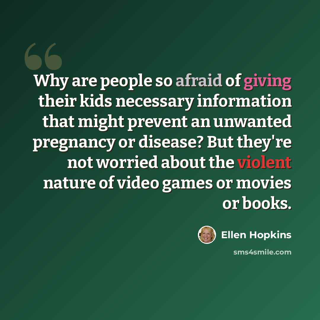 “Why are people so afraid of giving their kids necessary information that might prevent an unwanted pregnancy or disease? But they're not worried about the violent nature of video games or movies or books.” quote by Ellen Hopkins