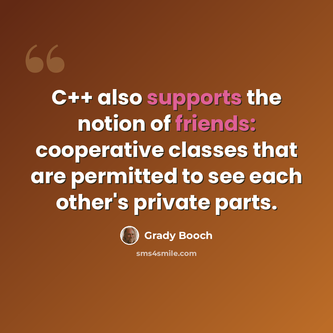 “C++ also supports the notion of friends: cooperative classes that are permitted to see each other's private parts.” quote by Grady Booch