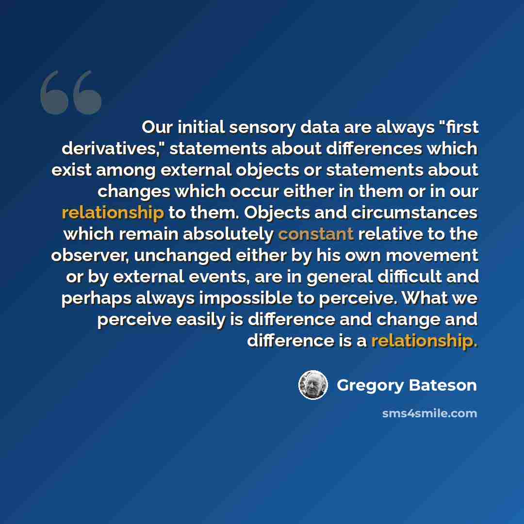 “Our initial sensory data are always "first derivatives," statements about differences which exist among external objects or statements about changes which occur either in them or in our relationship to them. Objects and circumstances which remain absolutely constant relative to the observer…” quote by Gregory Bateson