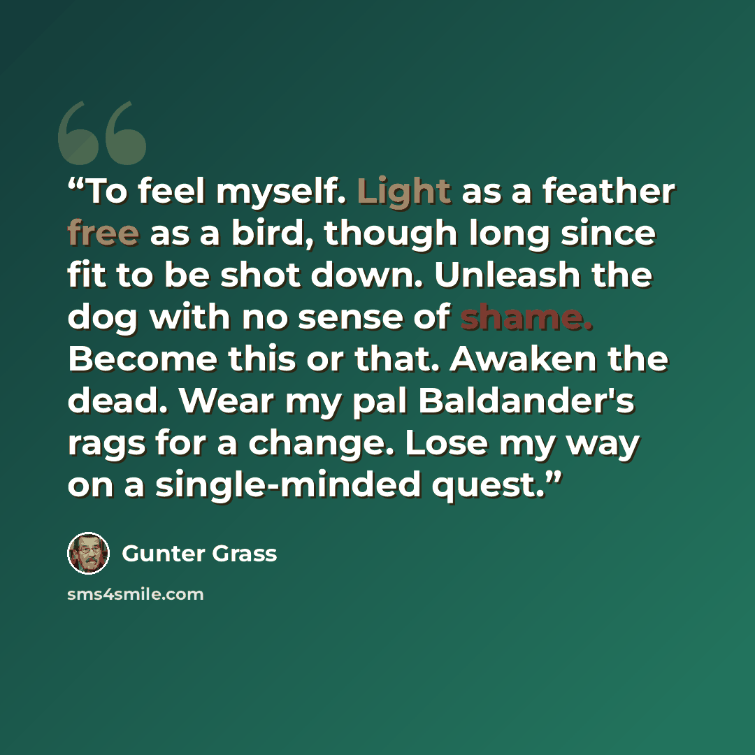 “To feel myself. Light as a feather free as a bird, though long since fit to be shot down. Unleash the dog with no sense of shame. Become this or that. Awaken the dead. Wear my pal Baldander's rags for a change. Lose my way on a single-minded quest.” quote by Günter Grass