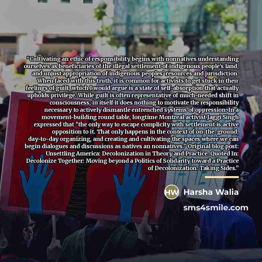 “Cultivating an ethic of responsibility begins with nonnatives understanding ourselves as beneficiaries of the illegal settlement of indigenous people's land, and unjust appropriation of indigenous peoples' resources and jurisdiction. When faced with this truth, it is common for activists to get…” quote by Harsha Walia