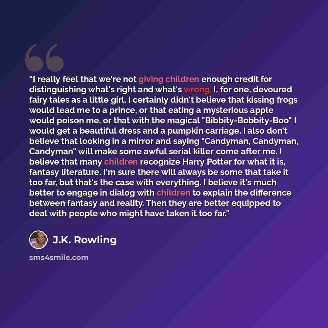 “I really feel that we're not giving children enough credit for distinguishing what's right and what's wrong. I, for one, devoured fairy tales as a little girl. I certainly didn't believe that kissing frogs would lead me to a prince, or that eating a mysterious apple would poison me, or that with…” quote by J.K. Rowling