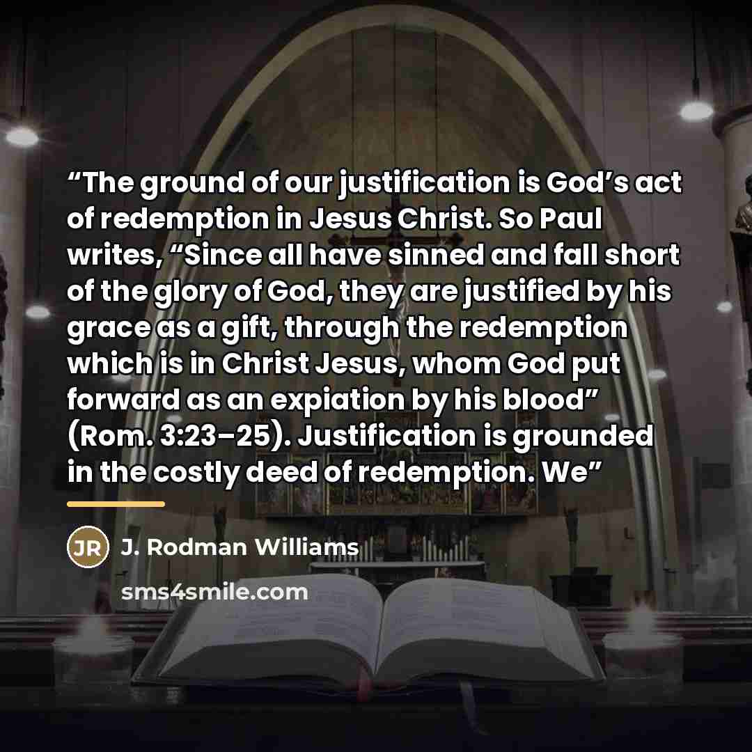“The ground of our justification is God’s act of redemption in Jesus Christ. So Paul writes, “Since all have sinned and fall short of the glory of God, they are justified by his grace as a gift, through the redemption which is in Christ Jesus, whom God put forward as an expiation by his blood”…” quote by J. Rodman Williams
