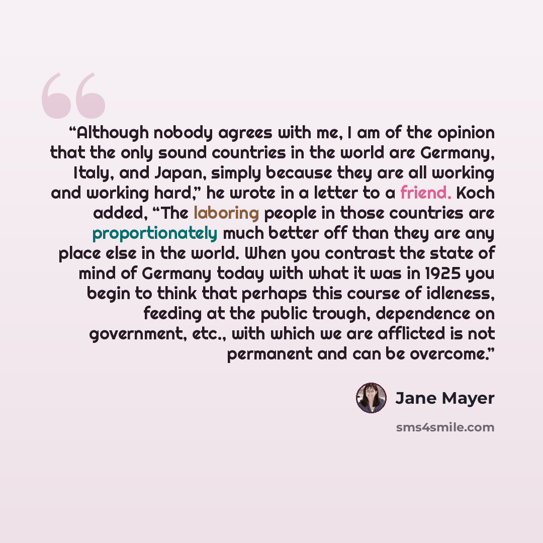 “Although nobody agrees with me, I am of the opinion that the only sound countries in the world are Germany, Italy, and Japan, simply because they are all working and working hard,” he wrote in a letter to a friend. Koch added, “The laboring people in those countries are proportionately much better…” quote by Jane Mayer