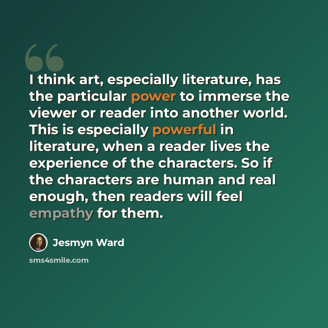 “I think art, especially literature, has the particular power to immerse the viewer or reader into another world. This is especially powerful in literature, when a reader lives the experience of the characters. So if the characters are human and real enough, then readers will feel empathy for them.” quote by Jesmyn Ward