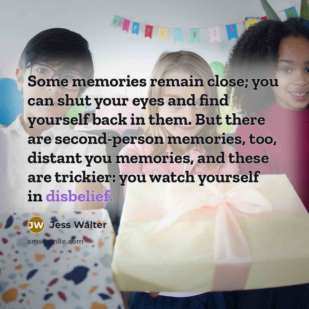 “Some memories remain close; you can shut your eyes and find yourself back in them. But there are second-person memories, too, distant you memories, and these are trickier: you watch yourself in disbelief.” quote by Jess Walter
