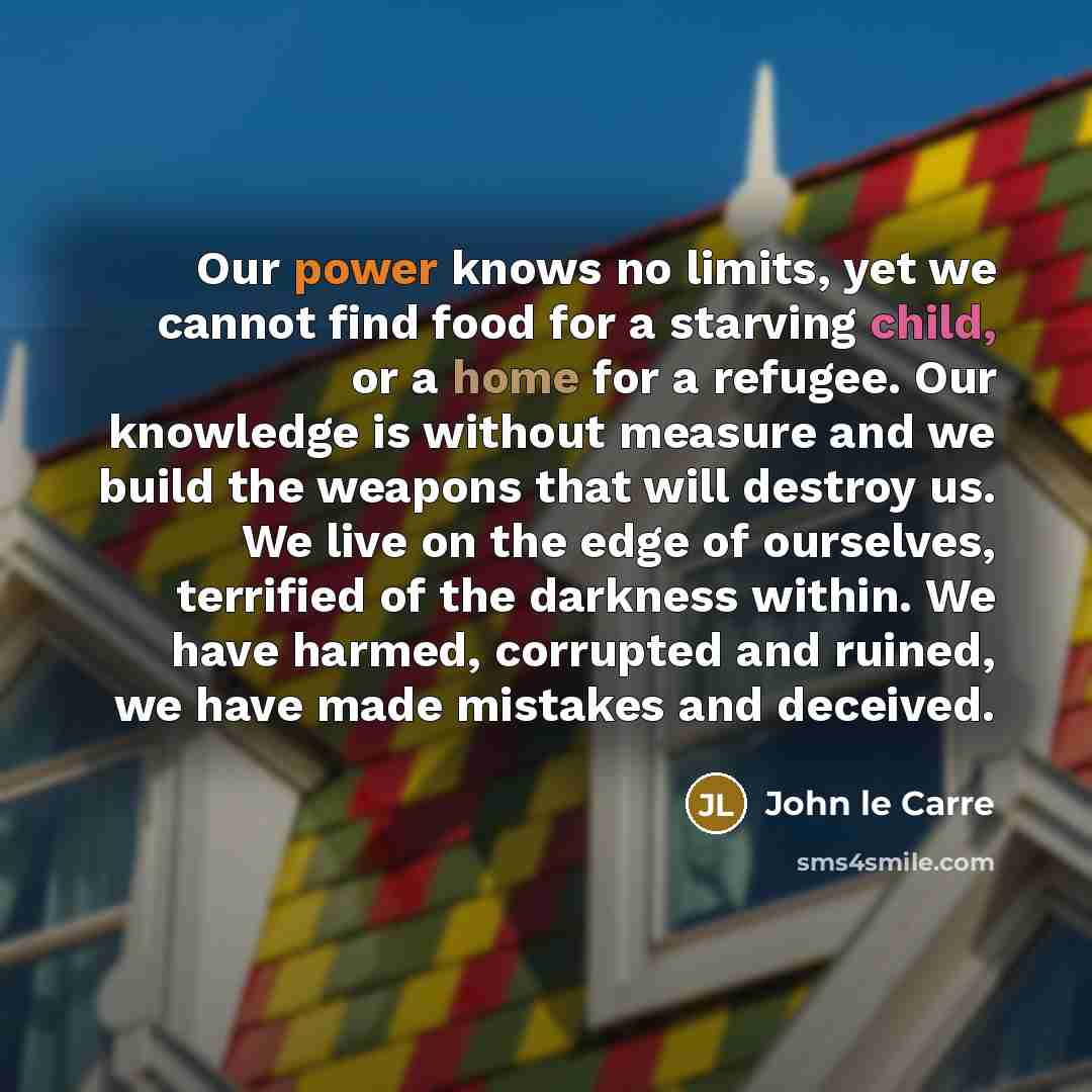 “Our power knows no limits, yet we cannot find food for a starving child, or a home for a refugee. Our knowledge is without measure and we build the weapons that will destroy us. We live on the edge of ourselves, terrified of the darkness within. We have harmed, corrupted and ruined, we have made…” quote by John le Carre
