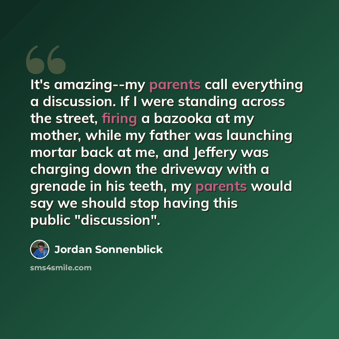 “It's amazing--my parents call everything a discussion. If I were standing across the street, firing a bazooka at my mother, while my father was launching mortar back at me, and Jeffery was charging down the driveway with a grenade in his teeth, my parents would say we should stop having this…” quote by Jordan Sonnenblick