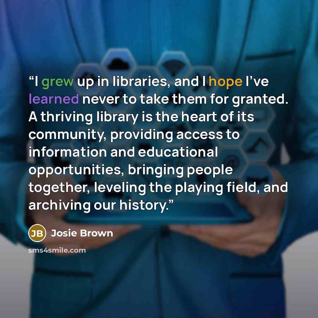 “I grew up in libraries, and I hope I've learned never to take them for granted. A thriving library is the heart of its community, providing access to information and educational opportunities, bringing people together, leveling the playing field, and archiving our history.” quote by Josie Brown