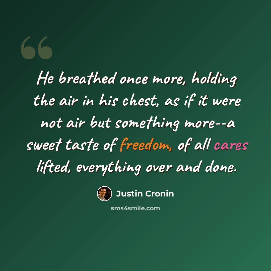 “He breathed once more, holding the air in his chest, as if it were not air but something more--a sweet taste of freedom, of all cares lifted, everything over and done.” quote by Justin Cronin