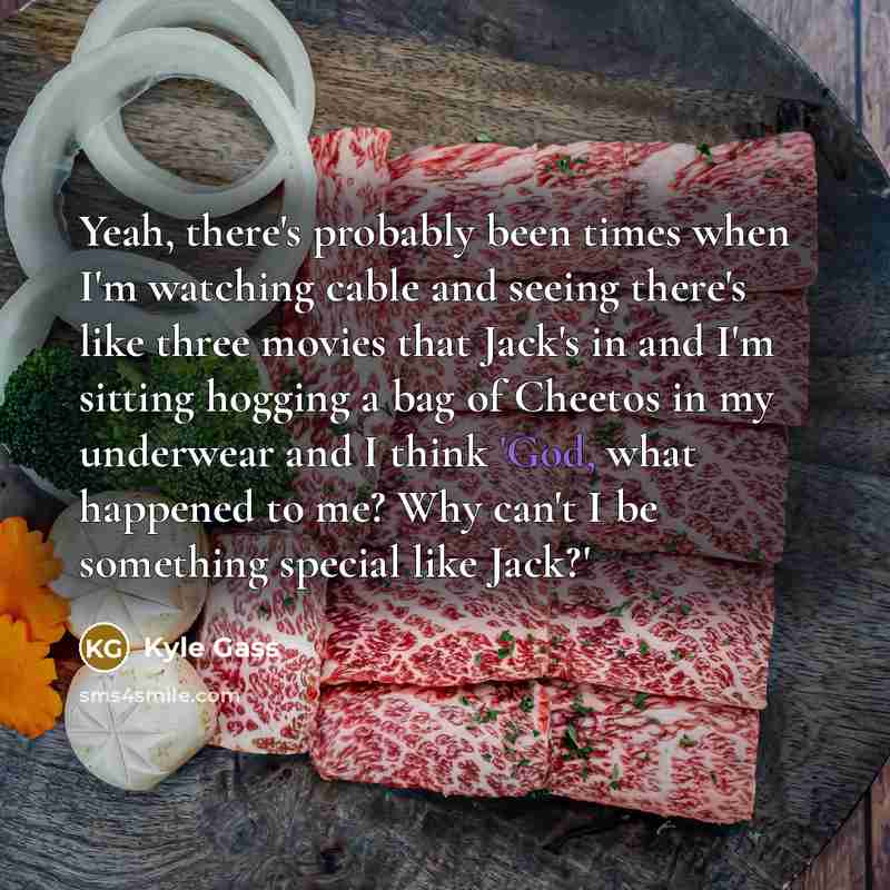 “Yeah, there's probably been times when I'm watching cable and seeing there's like three movies that Jack's in and I'm sitting hogging a bag of Cheetos in my underwear and I think 'God, what happened to me? Why can't I be something special like Jack?'” quote by Kyle Gass