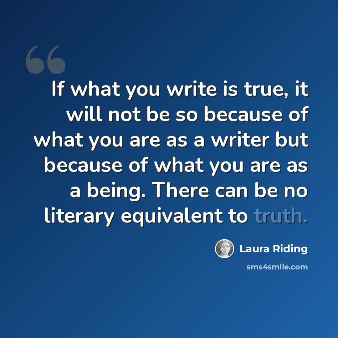 “If what you write is true, it will not be so because of what you are as a writer but because of what you are as a being. There can be no literary equivalent to truth.” quote by Laura Riding